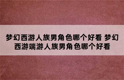 梦幻西游人族男角色哪个好看 梦幻西游端游人族男角色哪个好看